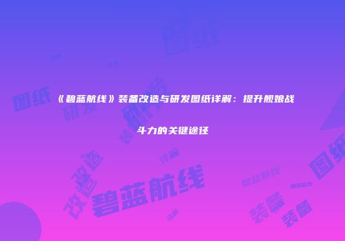 《碧蓝航线》装备改造与研发图纸详解：提升舰娘战斗力的关键途径