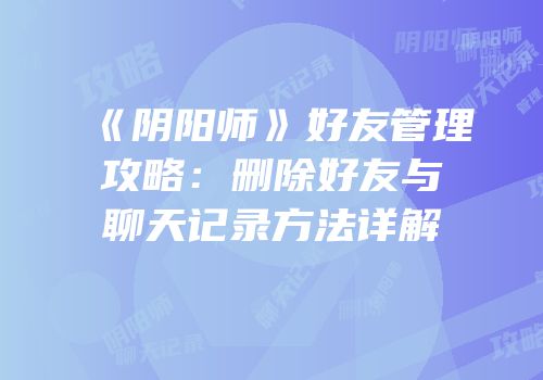《阴阳师》好友管理攻略：删除好友与聊天记录方法详解