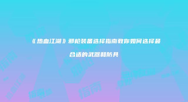 《热血江湖》邪枪装备选择指南教你如何选择最合适的武器和防具