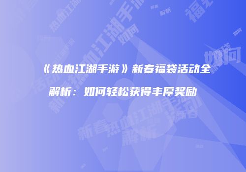 《热血江湖手游》新春福袋活动全解析：如何轻松获得丰厚奖励