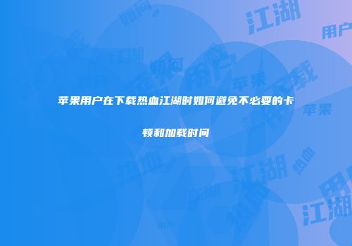 苹果用户在下载热血江湖时如何避免不必要的卡顿和加载时间