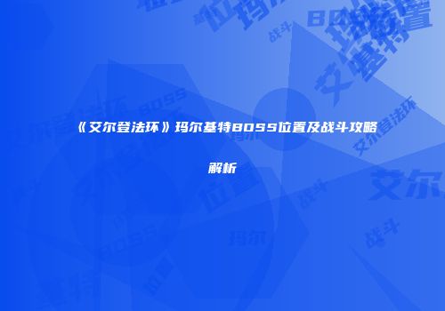 《艾尔登法环》玛尔基特BOSS位置及战斗攻略解析