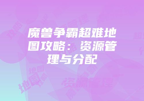 魔兽争霸超难地图攻略：资源管理与分配