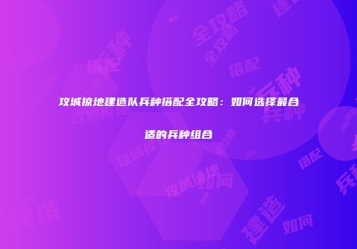 攻城掠地建造队兵种搭配全攻略：如何选择最合适的兵种组合