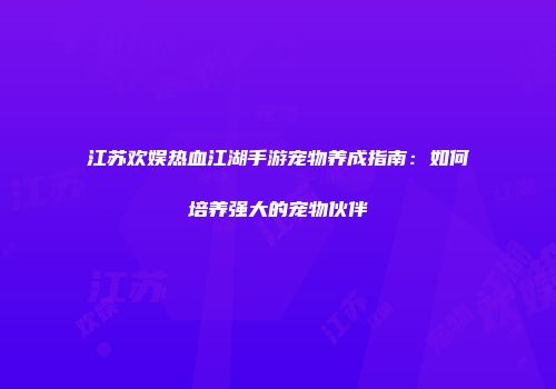 江苏欢娱热血江湖手游宠物养成指南：如何培养强大的宠物伙伴