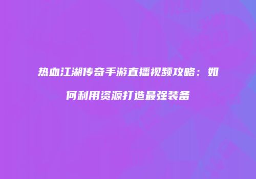 热血江湖传奇手游直播视频攻略：如何利用资源打造最强装备
