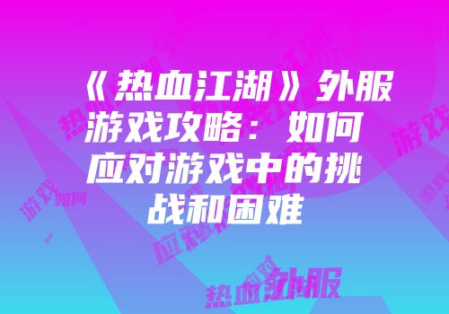 《热血江湖》外服游戏攻略：如何应对游戏中的挑战和困难