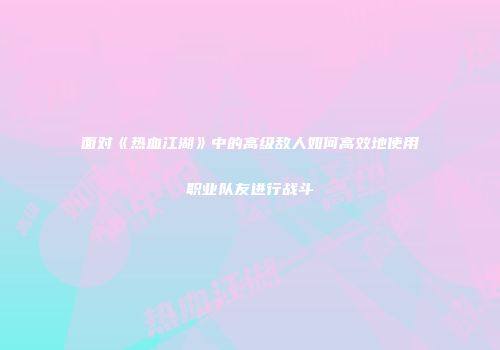 面对《热血江湖》中的高级敌人如何高效地使用职业队友进行战斗