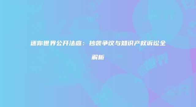 迷你世界公开法庭：抄袭争议与知识产权诉讼全解析
