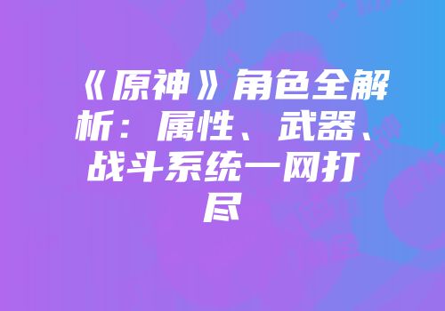 《原神》角色全解析：属性、武器、战斗系统一网打尽