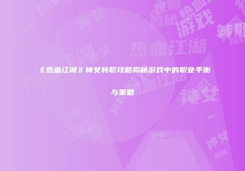 《热血江湖》神女转职攻略揭秘游戏中的职业平衡与策略