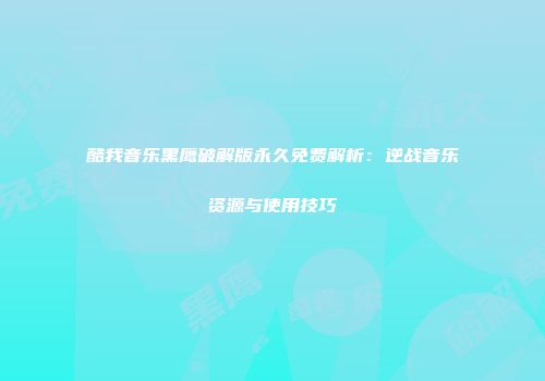 酷我音乐黑鹰破解版永久免费解析：逆战音乐资源与使用技巧