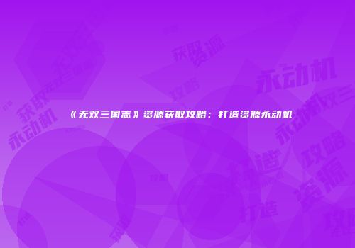 《无双三国志》资源获取攻略：打造资源永动机