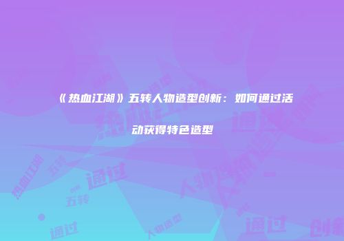 《热血江湖》五转人物造型创新：如何通过活动获得特色造型