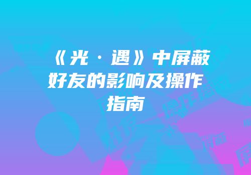 《光·遇》中屏蔽好友的影响及操作指南