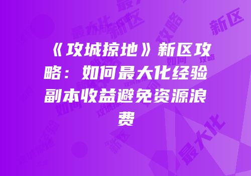 《攻城掠地》新区攻略：如何最大化经验副本收益避免资源浪费