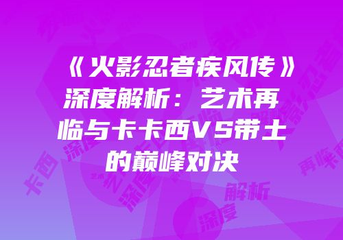 《火影忍者疾风传》深度解析：艺术再临与卡卡西VS带土的巅峰对决