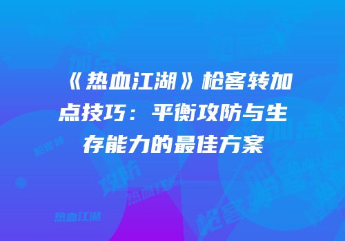 《热血江湖》枪客转加点技巧：平衡攻防与生存能力的最佳方案