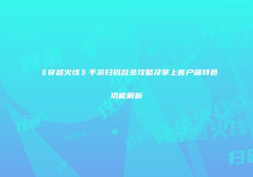 《穿越火线》手游扫码登录攻略及掌上客户端特色功能解析