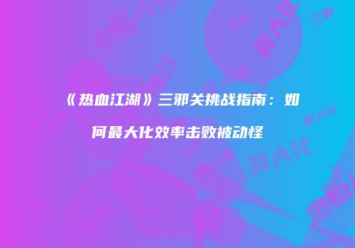 《热血江湖》三邪关挑战指南：如何最大化效率击败被动怪