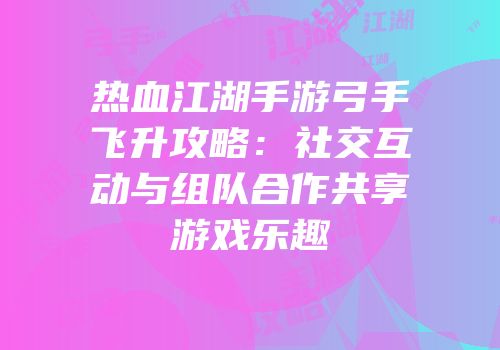 热血江湖手游弓手飞升攻略：社交互动与组队合作共享游戏乐趣