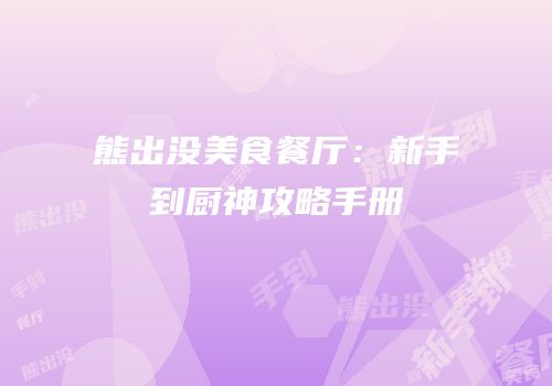 熊出没美食餐厅：新手到厨神攻略手册