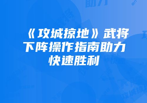 《攻城掠地》武将下阵操作指南助力快速胜利