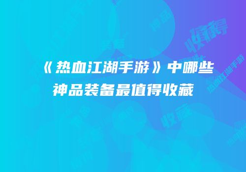 《热血江湖手游》中哪些神品装备最值得收藏