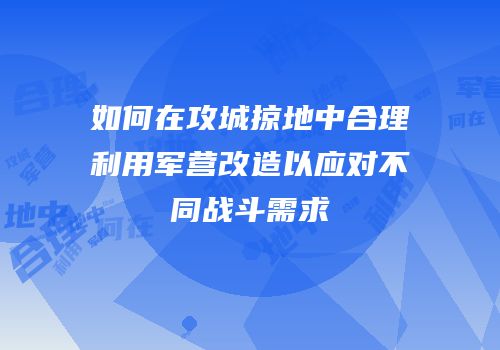 如何在攻城掠地中合理利用军营改造以应对不同战斗需求