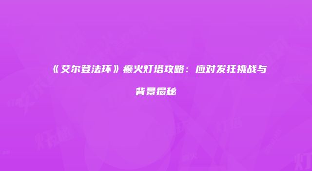 《艾尔登法环》癫火灯塔攻略：应对发狂挑战与背景揭秘