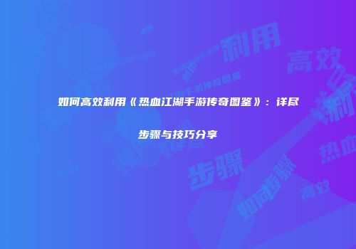 如何高效利用《热血江湖手游传奇图鉴》：详尽步骤与技巧分享