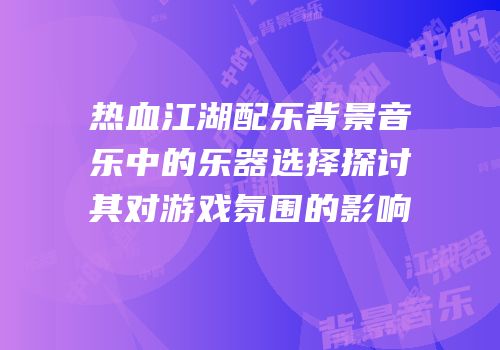 热血江湖配乐背景音乐中的乐器选择探讨其对游戏氛围的影响