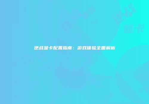 逆战显卡配置指南：游戏体验全面解析