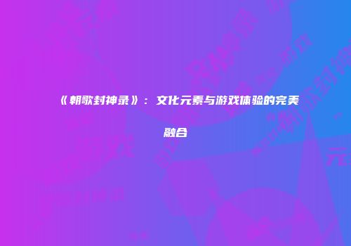 《朝歌封神录》：文化元素与游戏体验的完美融合