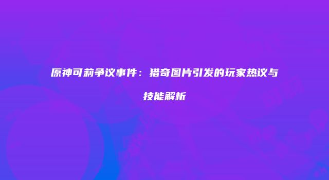 原神可莉争议事件：猎奇图片引发的玩家热议与技能解析