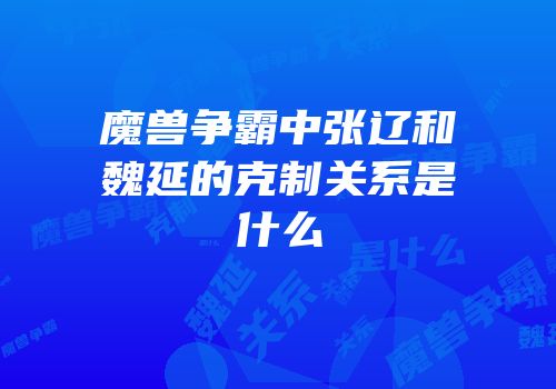 魔兽争霸中张辽和魏延的克制关系是什么