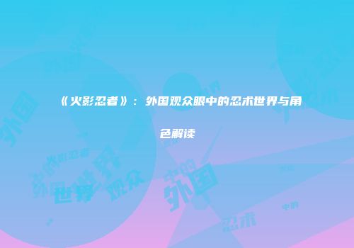 《火影忍者》：外国观众眼中的忍术世界与角色解读