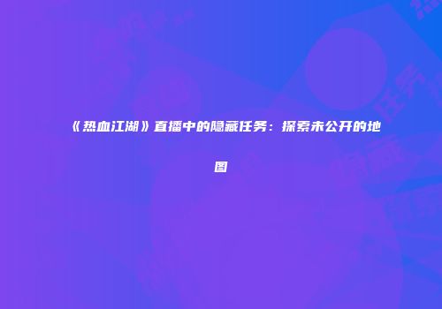 《热血江湖》直播中的隐藏任务：探索未公开的地图