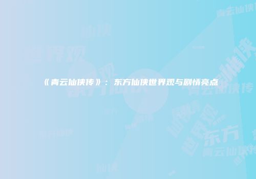 《青云仙侠传》：东方仙侠世界观与剧情亮点