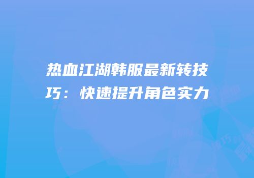 热血江湖韩服最新转技巧：快速提升角色实力