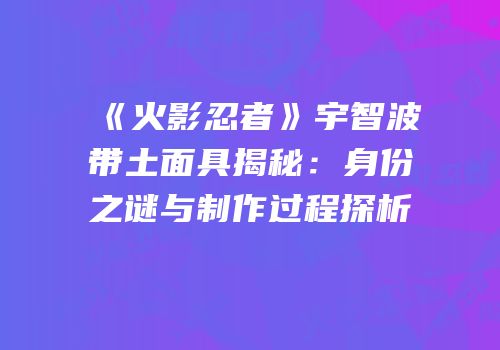 《火影忍者》宇智波带土面具揭秘：身份之谜与制作过程探析