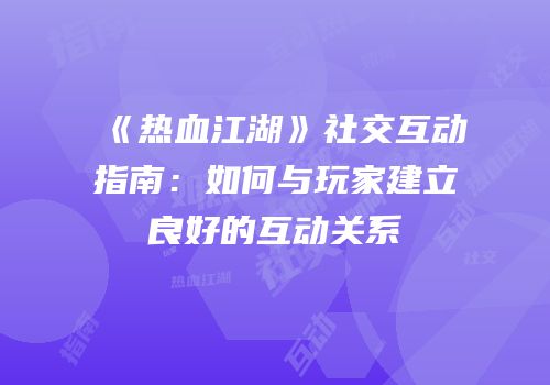 《热血江湖》社交互动指南：如何与玩家建立良好的互动关系