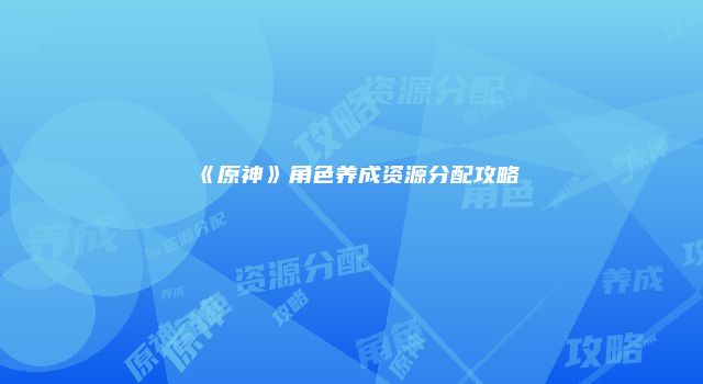 《原神》角色养成资源分配攻略