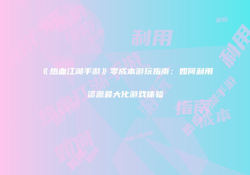《热血江湖手游》零成本游玩指南：如何利用资源最大化游戏体验
