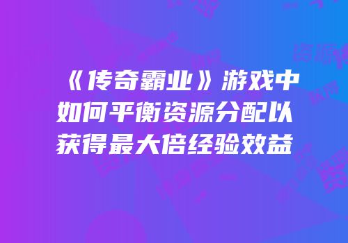 《传奇霸业》游戏中如何平衡资源分配以获得最大倍经验效益
