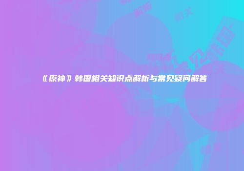 《原神》韩国相关知识点解析与常见疑问解答