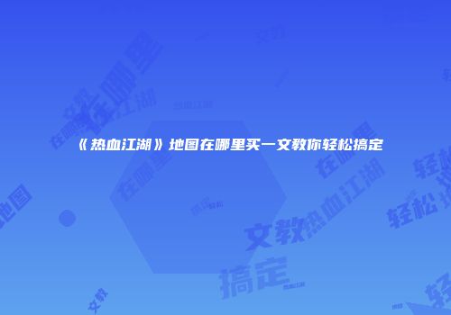 《热血江湖》地图在哪里买一文教你轻松搞定