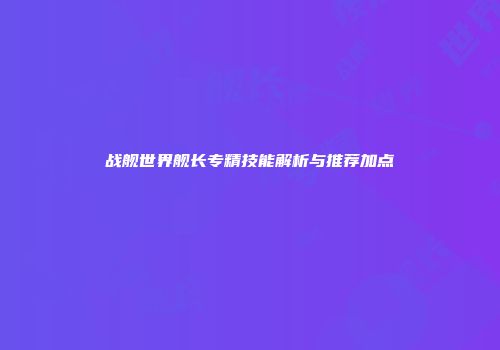 战舰世界舰长专精技能解析与推荐加点