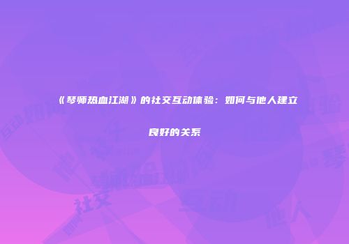 《琴师热血江湖》的社交互动体验：如何与他人建立良好的关系