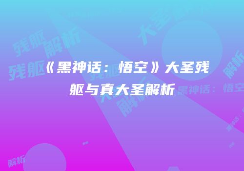 《黑神话：悟空》大圣残躯与真大圣解析